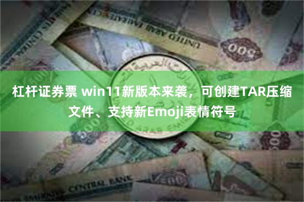 杠杆证券票 win11新版本来袭，可创建TAR压缩文件、支持新Emoji表情符号