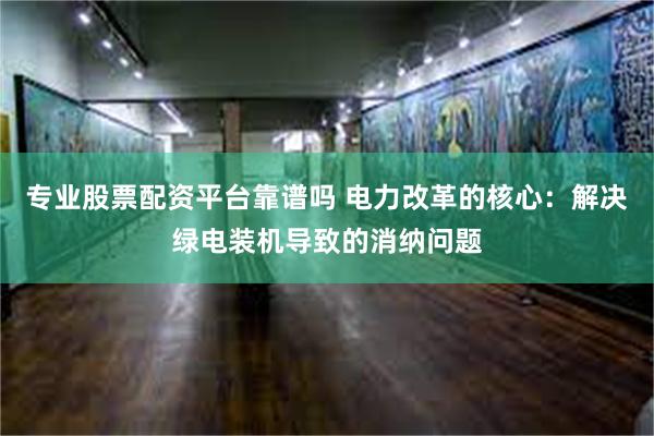 专业股票配资平台靠谱吗 电力改革的核心：解决绿电装机导致的消纳问题