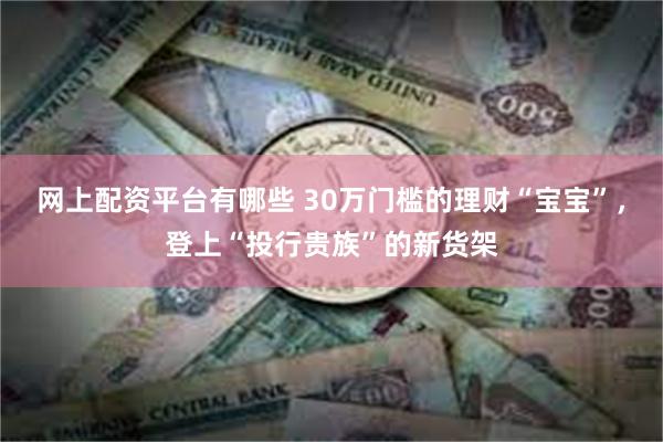 网上配资平台有哪些 30万门槛的理财“宝宝”，登上“投行贵族”的新货架