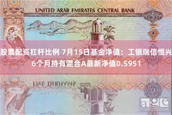 股票配资杠杆比例 7月15日基金净值：工银瑞信恒兴6个月持有混合A最新净值0.5951