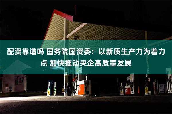 配资靠谱吗 国务院国资委：以新质生产力为着力点 加快推动央企高质量发展