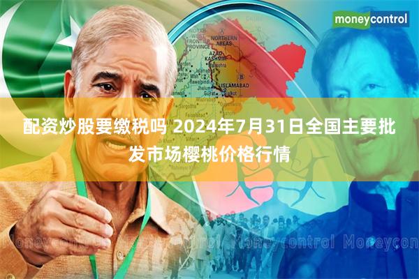 配资炒股要缴税吗 2024年7月31日全国主要批发市场樱桃价格行情