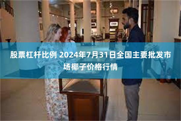 股票杠杆比例 2024年7月31日全国主要批发市场椰子价格行情