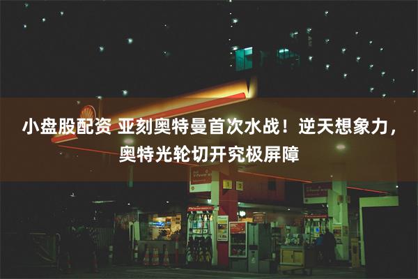 小盘股配资 亚刻奥特曼首次水战！逆天想象力，奥特光轮切开究极屏障